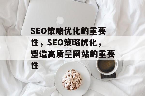 SEO策略优化的重要性,SEO策略优化,塑造高质量网站的重要性 SEO策略优化的重要性,SEO策略优化,塑造高质量网站的重要性