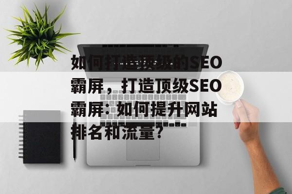 如何打造顶级的SEO霸屏,打造顶级SEO霸屏: 如何提升网站排名和流量? 如何打造顶级的SEO霸屏,打造顶级SEO霸屏: 如何提升网站排名和流量?