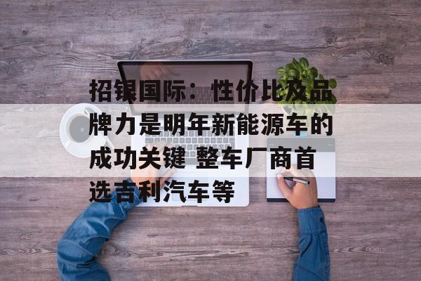 招银国际:性价比及品牌力是明年新能源车的成功关键 整车厂商首选吉利汽车等 招银国际:性价比及品牌力是明年新能源车的成功关键 整车厂商首选吉利汽车等