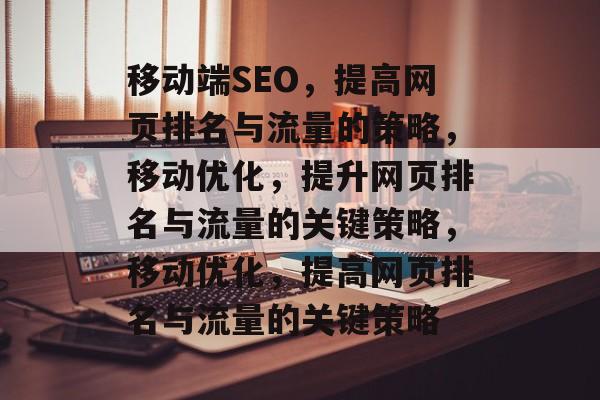 移动端SEO,提高网页排名与流量的策略,移动优化,提升网页排名与流量的关键策略,移动优化,提高网页排名与流量的关键策略 移动端SEO,提高网页排名与流量的策略,移动优化,提升网页排名与流量的关键策略,移动优化,提高网页排名与流量的关键策略