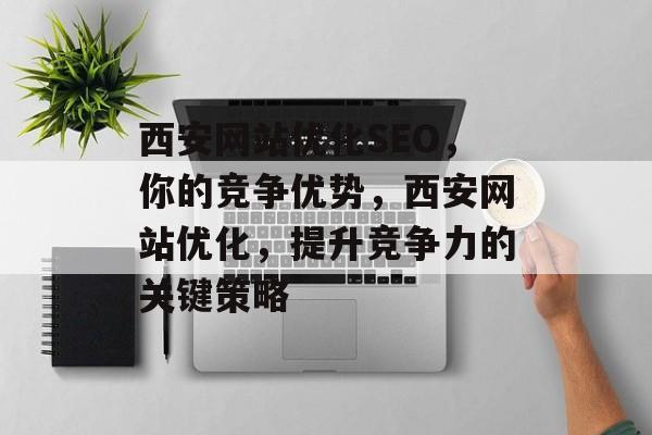 西安网站优化SEO,你的竞争优势,西安网站优化,提升竞争力的关键策略 西安网站优化SEO,你的竞争优势,西安网站优化,提升竞争力的关键策略