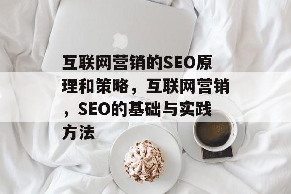 互联网营销的SEO原理和策略,互联网营销,SEO的基础与实践方法 互联网营销的SEO原理和策略,互联网营销,SEO的基础与实践方法