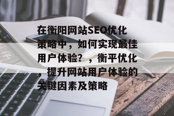 在衡阳网站SEO优化策略中,如何实现最佳用户体验?,衡平优化,提升网站用户体验的关键因素及策略 在衡阳网站SEO优化策略中,如何实现最佳用户体验?,衡平优化,提升网站用户体验的关键因素及策略