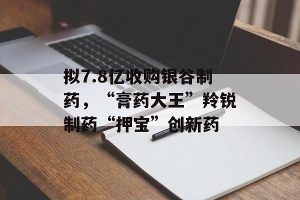 拟7.8亿收购银谷制药,“膏药大王”羚锐制药“押宝”创新药 拟7.8亿收购银谷制药,“膏药大王”羚锐制药“押宝”创新药