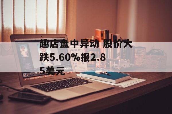 趣店盘中异动 股价大跌5.60%报2.85美元 趣店盘中异动 股价大跌5.60%报2.85美元
