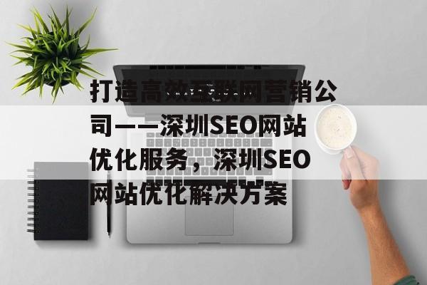 打造高效互联网营销公司——深圳SEO网站优化服务，深圳SEO网站优化解决方案