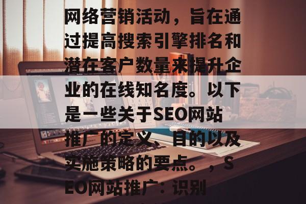 SEO网站推广是一个网络营销活动,旨在通过提高搜索引擎排名和潜在客户数量来提升企业的在线知名度。以下是一些关于SEO网站推广的定义、目的以及实施策略的要点。,SEO网站推广: 识别目标,制定策略 SEO网站推广是一个网络营销活动,旨在通过提高搜索引擎排名和潜在客户数量来提升企业的在线知名度。以下是一些关于SEO网站推广的定义、目的以及实施策略的要点。,SEO网站推广: 识别目标,制定策略