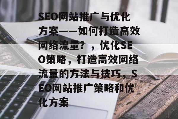 SEO网站推广与优化方案——如何打造高效网络流量?,优化SEO策略,打造高效网络流量的方法与技巧,SEO网站推广策略和优化方案 SEO网站推广与优化方案——如何打造高效网络流量?,优化SEO策略,打造高效网络流量的方法与技巧,SEO网站推广策略和优化方案