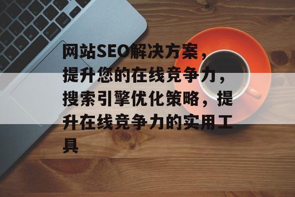 网站SEO解决方案,提升您的在线竞争力,搜索引擎优化策略,提升在线竞争力的实用工具 网站SEO解决方案,提升您的在线竞争力,搜索引擎优化策略,提升在线竞争力的实用工具