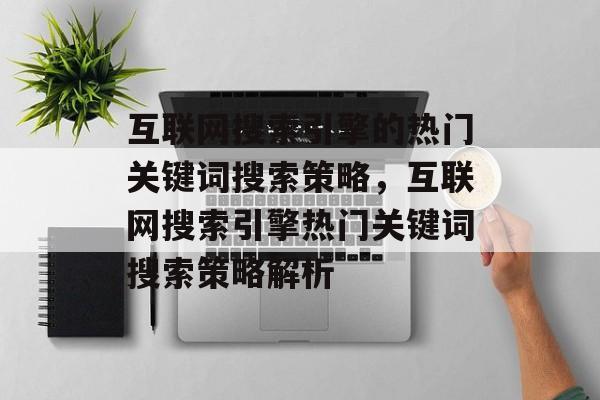 互联网搜索引擎的热门关键词搜索策略,互联网搜索引擎热门关键词搜索策略解析 互联网搜索引擎的热门关键词搜索策略,互联网搜索引擎热门关键词搜索策略解析