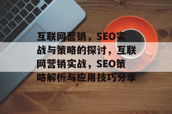 互联网营销,SEO实战与策略的探讨,互联网营销实战,SEO策略解析与应用技巧分享 互联网营销,SEO实战与策略的探讨,互联网营销实战,SEO策略解析与应用技巧分享