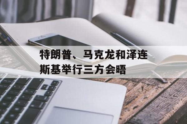 特朗普、马克龙和泽连斯基举行三方会晤 特朗普、马克龙和泽连斯基举行三方会晤