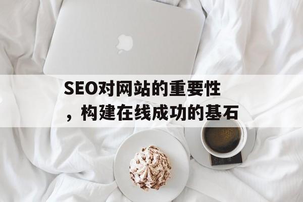 SEO对网站的重要性,构建在线成功的基石 SEO对网站的重要性,构建在线成功的基石