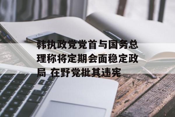 韩执政党党首与国务总理称将定期会面稳定政局 在野党批其违宪 韩执政党党首与国务总理称将定期会面稳定政局 在野党批其违宪