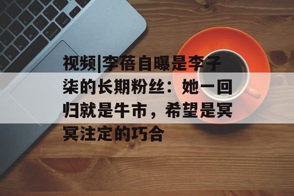 视频|李蓓自曝是李子柒的长期粉丝:她一回归就是牛市,希望是冥冥注定的巧合 视频|李蓓自曝是李子柒的长期粉丝:她一回归就是牛市,希望是冥冥注定的巧合