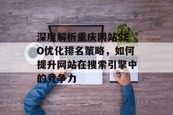 深度解析重庆网站SEO优化排名策略,如何提升网站在搜索引擎中的竞争力 深度解析重庆网站SEO优化排名策略,如何提升网站在搜索引擎中的竞争力