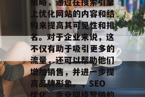 SEO优化是一个在线策略,通过在搜索引擎上优化网站的内容和结构来提高其可见性和排名。对于企业来说,这不仅有助于吸引更多的流量,还可以帮助他们增加销售,并进一步提高品牌形象。,SEO优化,企业网络营销的全方位策略 SEO优化是一个在线策略,通过在搜索引擎上优化网站的内容和结构来提高其可见性和排名。对于企业来说,这不仅有助于吸引更多的流量,还可以帮助他们增加销售,并进一步提高品牌形象。,SEO优化,企业网络营销的全方位策略