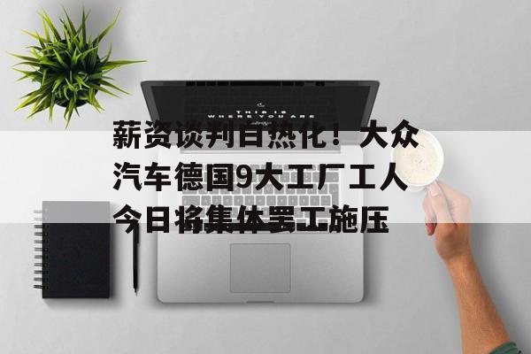 薪资谈判白热化！大众汽车德国9大工厂工人今日将集体罢工施压