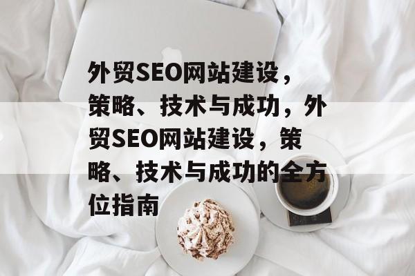 外贸SEO网站建设,策略、技术与成功,外贸SEO网站建设,策略、技术与成功的全方位指南 外贸SEO网站建设,策略、技术与成功,外贸SEO网站建设,策略、技术与成功的全方位指南