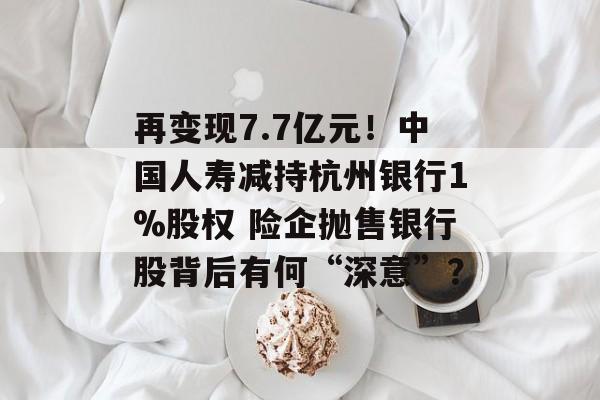 再变现7.7亿元!中国人寿减持杭州银行1%股权 险企抛售银行股背后有何“深意”? 再变现7.7亿元!中国人寿减持杭州银行1%股权 险企抛售银行股背后有何“深意”?