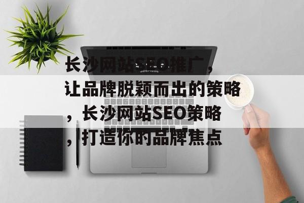 长沙网站SEO推广,让品牌脱颖而出的策略,长沙网站SEO策略,打造你的品牌焦点 长沙网站SEO推广,让品牌脱颖而出的策略,长沙网站SEO策略,打造你的品牌焦点