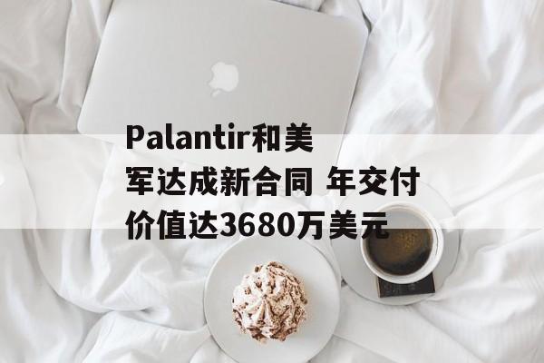 Palantir和美军达成新合同 年交付价值达3680万美元 Palantir和美军达成新合同 年交付价值达3680万美元