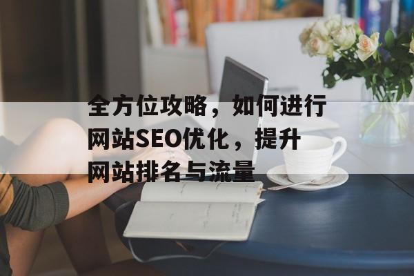 全方位攻略,如何进行网站SEO优化,提升网站排名与流量 全方位攻略,如何进行网站SEO优化,提升网站排名与流量