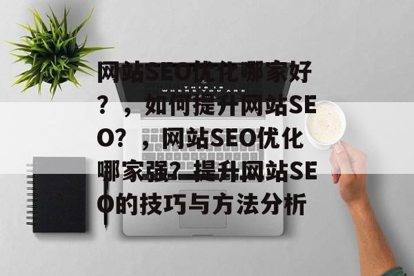 网站SEO优化哪家好?,如何提升网站SEO?,网站SEO优化哪家强?提升网站SEO的技巧与方法分析 网站SEO优化哪家好?,如何提升网站SEO?,网站SEO优化哪家强?提升网站SEO的技巧与方法分析