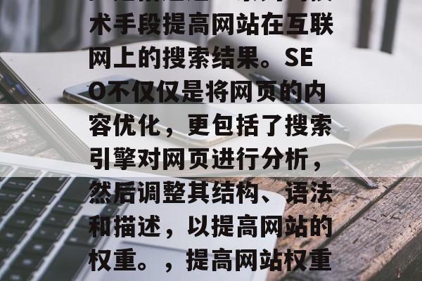 SEO（搜索引擎优化）是指通过一系列的技术手段提高网站在互联网上的搜索结果。SEO不仅仅是将网页的内容优化，更包括了搜索引擎对网页进行分析，然后调整其结构、语法和描述，以提高网站的权重。，提高网站权重，SEO技巧和实践指南
