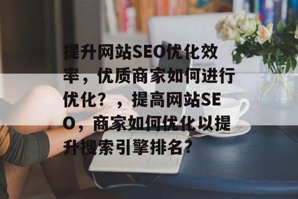 提升网站SEO优化效率,优质商家如何进行优化?,提高网站SEO,商家如何优化以提升搜索引擎排名? 提升网站SEO优化效率,优质商家如何进行优化?,提高网站SEO,商家如何优化以提升搜索引擎排名?