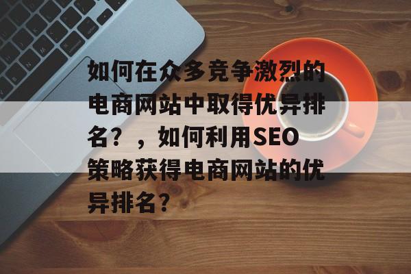 如何在众多竞争激烈的电商网站中取得优异排名?,如何利用SEO策略获得电商网站的优异排名? 如何在众多竞争激烈的电商网站中取得优异排名?,如何利用SEO策略获得电商网站的优异排名?