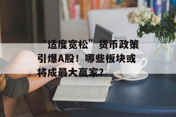 “适度宽松”货币政策引爆A股!哪些板块或将成最大赢家? “适度宽松”货币政策引爆A股!哪些板块或将成最大赢家?