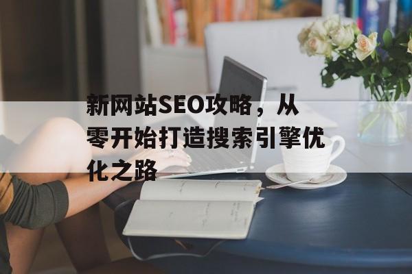 新网站SEO攻略,从零开始打造搜索引擎优化之路 新网站SEO攻略,从零开始打造搜索引擎优化之路