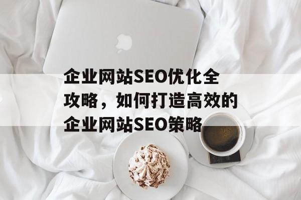 企业网站SEO优化全攻略,如何打造高效的企业网站SEO策略 企业网站SEO优化全攻略,如何打造高效的企业网站SEO策略