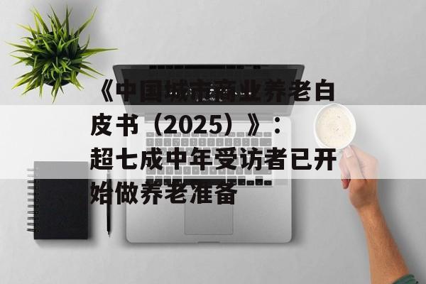 《中国城市商业养老白皮书(2025)》:超七成中年受访者已开始做养老准备 《中国城市商业养老白皮书(2025)》:超七成中年受访者已开始做养老准备