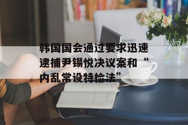韩国国会通过要求迅速逮捕尹锡悦决议案和“内乱常设特检法” 韩国国会通过要求迅速逮捕尹锡悦决议案和“内乱常设特检法”