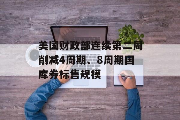美国财政部连续第二周削减4周期、8周期国库券标售规模 美国财政部连续第二周削减4周期、8周期国库券标售规模