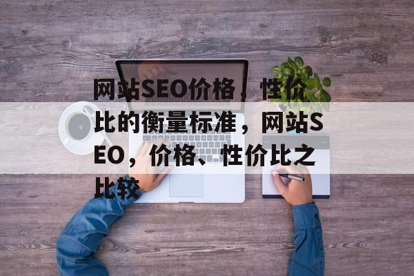 网站SEO价格,性价比的衡量标准,网站SEO,价格、性价比之比较 网站SEO价格,性价比的衡量标准,网站SEO,价格、性价比之比较