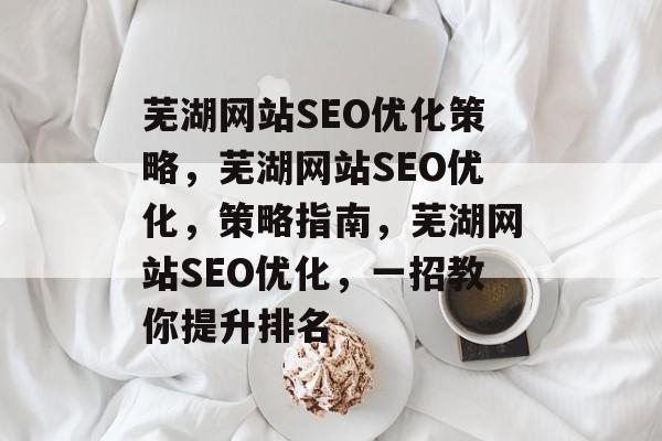芜湖网站SEO优化策略,芜湖网站SEO优化,策略指南,芜湖网站SEO优化,一招教你提升排名 芜湖网站SEO优化策略,芜湖网站SEO优化,策略指南,芜湖网站SEO优化,一招教你提升排名