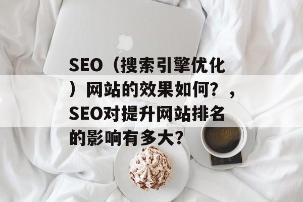 SEO(搜索引擎优化)网站的效果如何?,SEO对提升网站排名的影响有多大? SEO(搜索引擎优化)网站的效果如何?,SEO对提升网站排名的影响有多大?