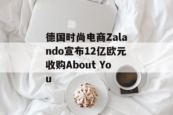 德国时尚电商Zalando宣布12亿欧元收购About You 德国时尚电商Zalando宣布12亿欧元收购About You