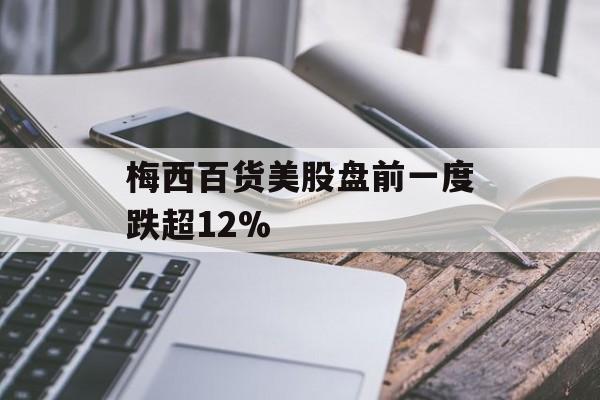 梅西百货美股盘前一度跌超12% 梅西百货美股盘前一度跌超12%
