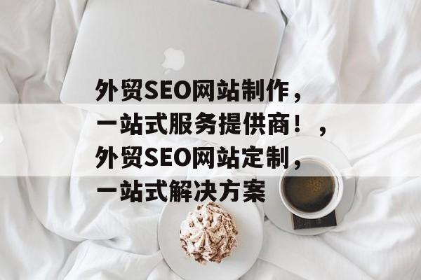 外贸SEO网站制作,一站式服务提供商!,外贸SEO网站定制,一站式解决方案 外贸SEO网站制作,一站式服务提供商!,外贸SEO网站定制,一站式解决方案