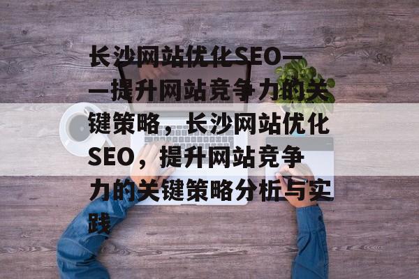 长沙网站优化SEO——提升网站竞争力的关键策略,长沙网站优化SEO,提升网站竞争力的关键策略分析与实践 长沙网站优化SEO——提升网站竞争力的关键策略,长沙网站优化SEO,提升网站竞争力的关键策略分析与实践