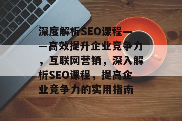 深度解析SEO课程——高效提升企业竞争力,互联网营销,深入解析SEO课程,提高企业竞争力的实用指南 深度解析SEO课程——高效提升企业竞争力,互联网营销,深入解析SEO课程,提高企业竞争力的实用指南