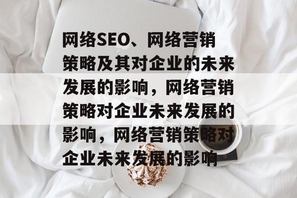 网络SEO、网络营销策略及其对企业的未来发展的影响,网络营销策略对企业未来发展的影响,网络营销策略对企业未来发展的影响 网络SEO、网络营销策略及其对企业的未来发展的影响,网络营销策略对企业未来发展的影响,网络营销策略对企业未来发展的影响