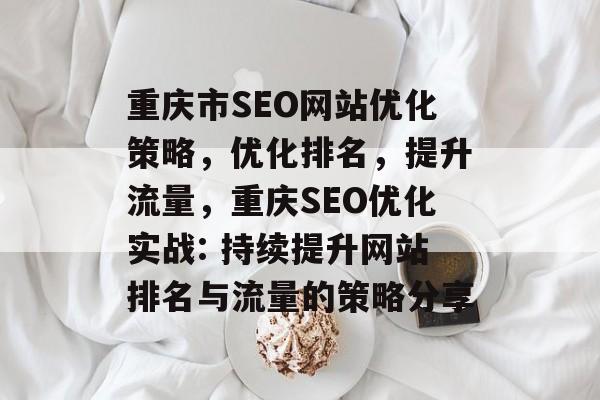 重庆市SEO网站优化策略，优化排名，提升流量，重庆SEO优化实战: 持续提升网站排名与流量的策略分享
