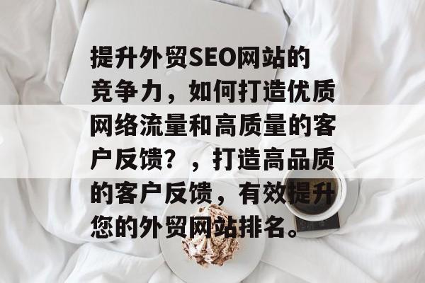 提升外贸SEO网站的竞争力,如何打造优质网络流量和高质量的客户反馈?,打造高品质的客户反馈,有效提升您的外贸网站排名。 提升外贸SEO网站的竞争力,如何打造优质网络流量和高质量的客户反馈?,打造高品质的客户反馈,有效提升您的外贸网站排名。