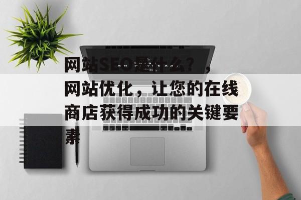 网站SEO是什么?,网站优化,让您的在线商店获得成功的关键要素 网站SEO是什么?,网站优化,让您的在线商店获得成功的关键要素