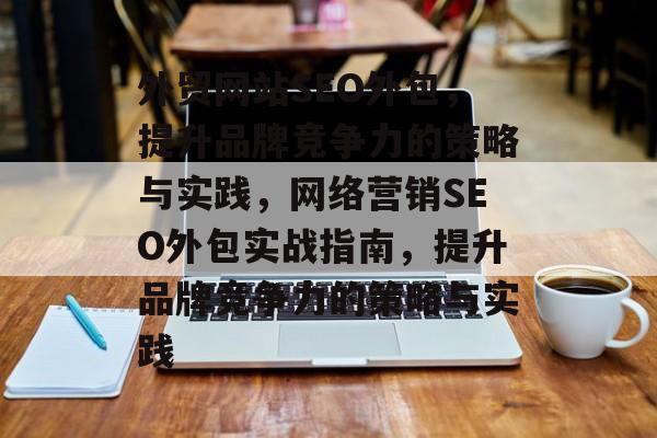 外贸网站SEO外包,提升品牌竞争力的策略与实践,网络营销SEO外包实战指南,提升品牌竞争力的策略与实践 外贸网站SEO外包,提升品牌竞争力的策略与实践,网络营销SEO外包实战指南,提升品牌竞争力的策略与实践
